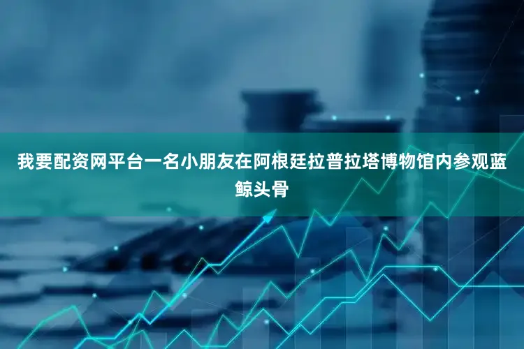 我要配资网平台一名小朋友在阿根廷拉普拉塔博物馆内参观蓝鲸头骨