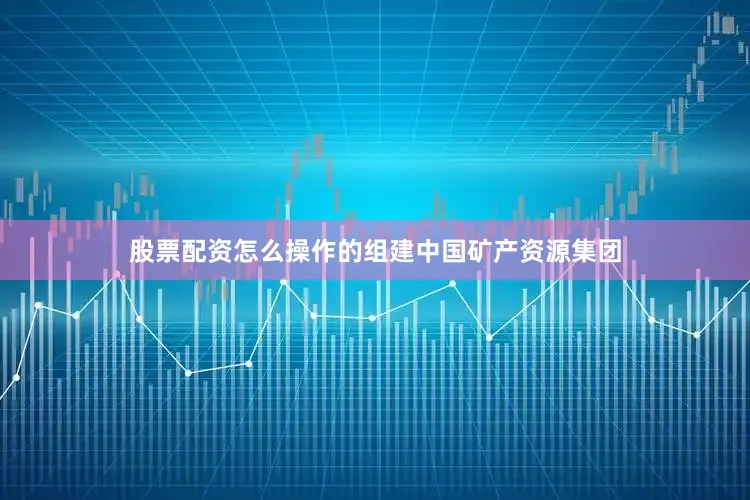 股票配资怎么操作的组建中国矿产资源集团