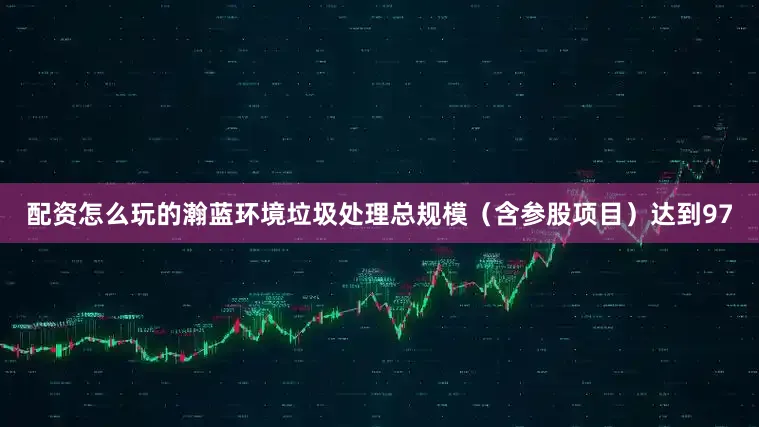 配资怎么玩的瀚蓝环境垃圾处理总规模（含参股项目）达到97