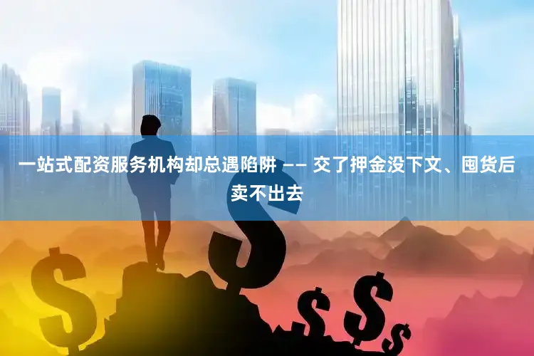 一站式配资服务机构却总遇陷阱 —— 交了押金没下文、囤货后卖不出去