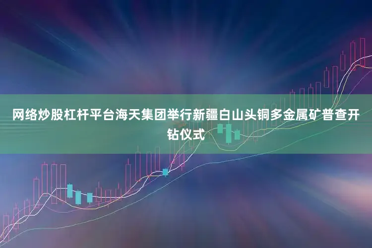 网络炒股杠杆平台海天集团举行新疆白山头铜多金属矿普查开钻仪式