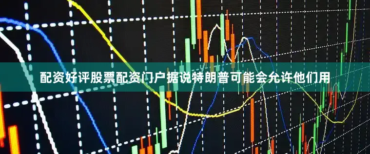 配资好评股票配资门户据说特朗普可能会允许他们用