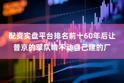 配资实盘平台排名前十60年后让普京的军队啃不动自己建的厂