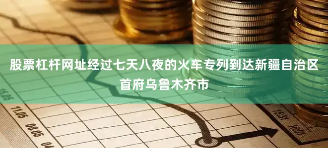 股票杠杆网址经过七天八夜的火车专列到达新疆自治区首府乌鲁木齐市
