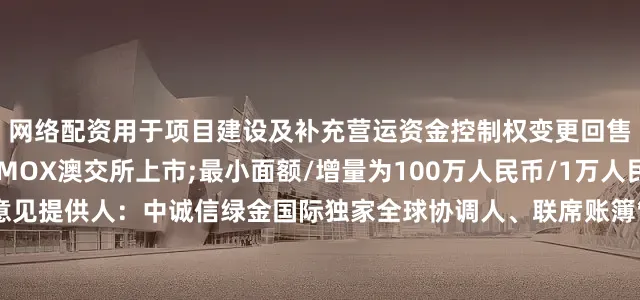 网络配资用于项目建设及补充营运资金控制权变更回售：101%其他条款：MOX澳交所上市;最小面额/增量为100万人民币/1万人民币;英国法第二方意见提供人：中诚信绿金国际独家全球协调人、联席账簿管理人和联席牵头经办人：天风国际(B&D)联席账簿管理人和联席牵头经办人：工银国际、信银资本、国泰君安国际、东方证券(香港)、远东宏信国际、海通国际、星空证券、中信证券、国证国际证券、国元证券(香港)、晖煜资